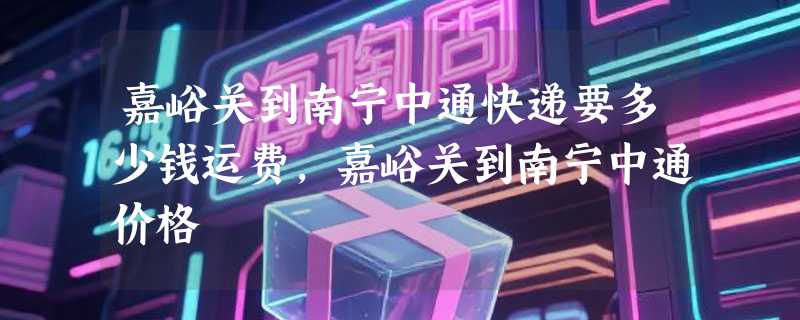 嘉峪关到南宁中通快递要多少钱运费，嘉峪关到南宁中通价格