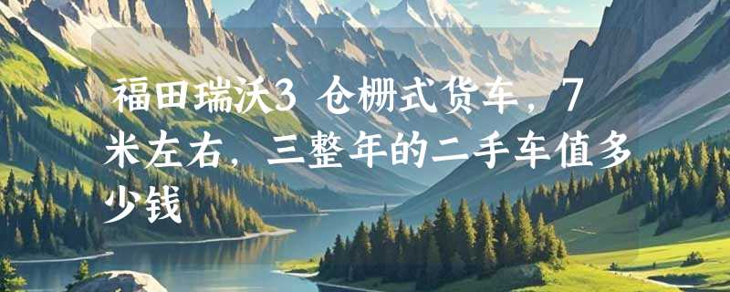 福田瑞沃3仓栅式货车，7米左右，三整年的二手车值多少钱