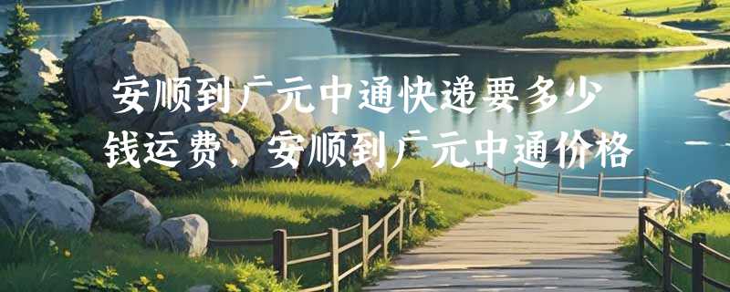 安顺到广元中通快递要多少钱运费，安顺到广元中通价格