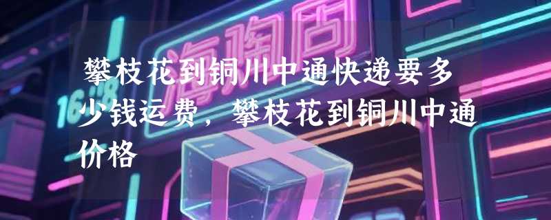 攀枝花到铜川中通快递要多少钱运费，攀枝花到铜川中通价格