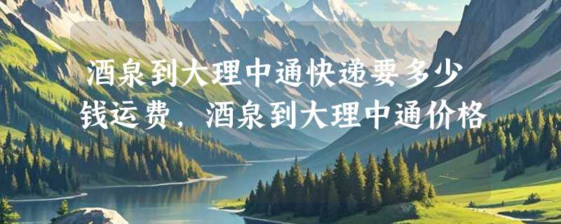 酒泉到大理中通快递要多少钱运费，酒泉到大理中通价格