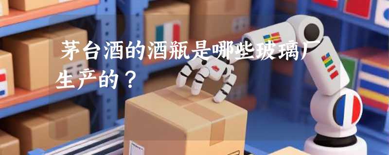 茅台酒的酒瓶是哪些玻璃厂生产的？