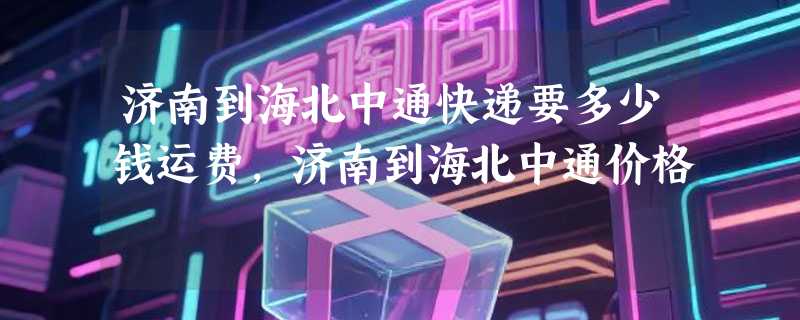 济南到海北中通快递要多少钱运费，济南到海北中通价格