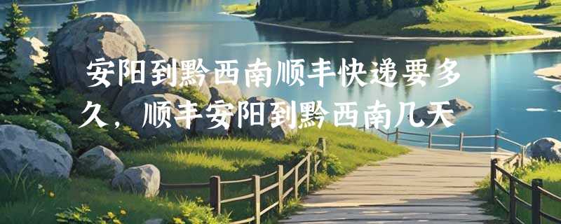 安阳到黔西南顺丰快递要多久，顺丰安阳到黔西南几天