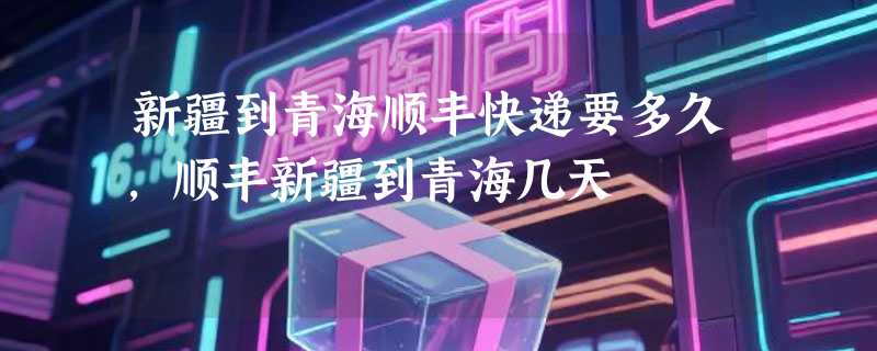 新疆到青海顺丰快递要多久，顺丰新疆到青海几天