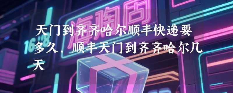 天门到齐齐哈尔顺丰快递要多久，顺丰天门到齐齐哈尔几天