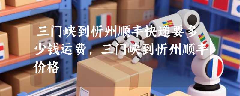 三门峡到忻州顺丰快递要多少钱运费，三门峡到忻州顺丰价格