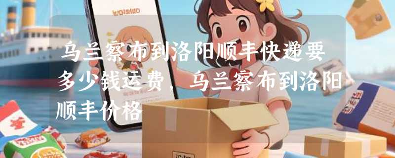 乌兰察布到洛阳顺丰快递要多少钱运费，乌兰察布到洛阳顺丰价格