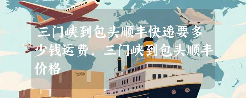 三门峡到包头顺丰快递要多少钱运费，三门峡到包头顺丰价格