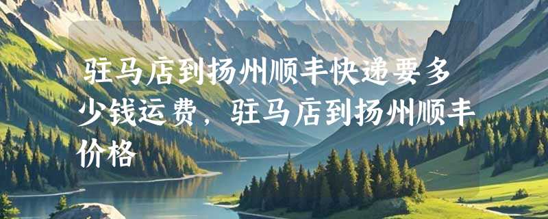 驻马店到扬州顺丰快递要多少钱运费，驻马店到扬州顺丰价格