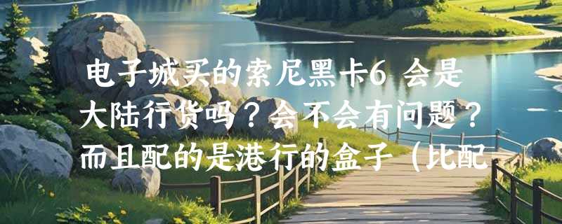 电子城买的索尼黑卡6会是大陆行货吗？会不会有问题？而且配的是港行的盒子（比配国行盒子便宜300元）