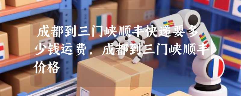 成都到三门峡顺丰快递要多少钱运费，成都到三门峡顺丰价格