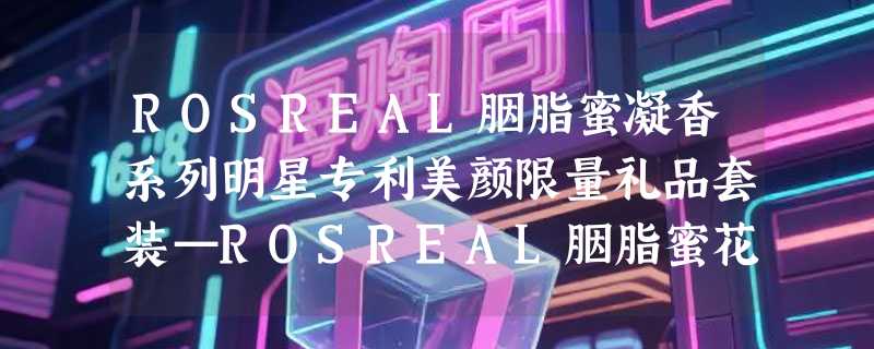 ROSREAL胭脂蜜凝香系列明星专利美颜限量礼品套装—ROSREAL胭脂蜜花蕾膏成分表分析、功效说明