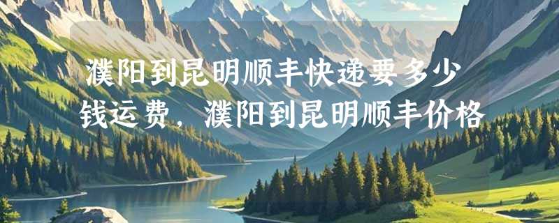 濮阳到昆明顺丰快递要多少钱运费，濮阳到昆明顺丰价格