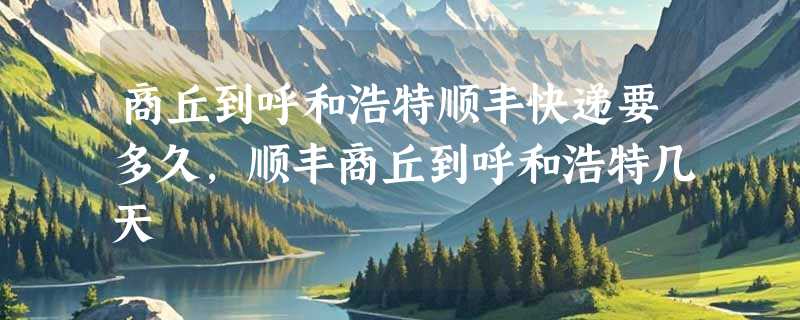 商丘到呼和浩特顺丰快递要多久，顺丰商丘到呼和浩特几天