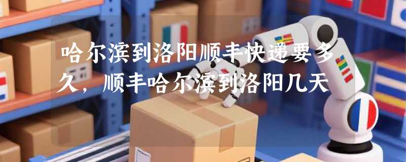 哈尔滨到洛阳顺丰快递要多久，顺丰哈尔滨到洛阳几天