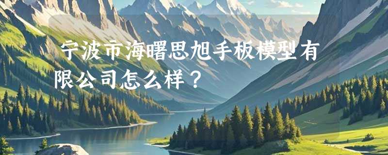 宁波市海曙思旭手板模型有限公司怎么样？