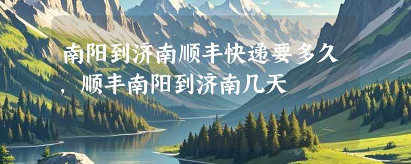 南阳到济南顺丰快递要多久，顺丰南阳到济南几天