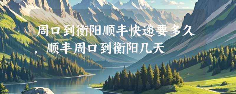 周口到衡阳顺丰快递要多久，顺丰周口到衡阳几天