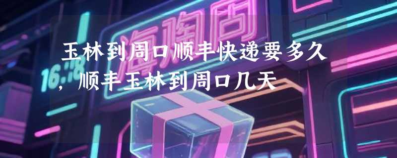 玉林到周口顺丰快递要多久，顺丰玉林到周口几天