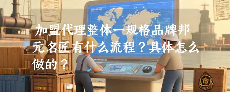加盟代理整体一规格品牌邦元名匠有什么流程？具体怎么做的？
