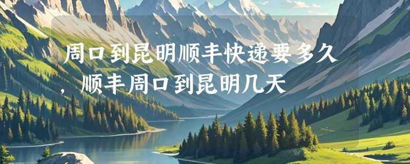 周口到昆明顺丰快递要多久，顺丰周口到昆明几天