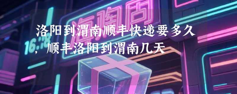 洛阳到渭南顺丰快递要多久，顺丰洛阳到渭南几天