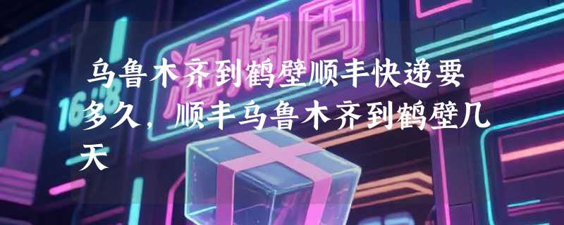 乌鲁木齐到鹤壁顺丰快递要多久，顺丰乌鲁木齐到鹤壁几天
