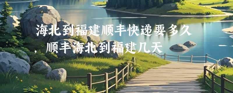 海北到福建顺丰快递要多久，顺丰海北到福建几天