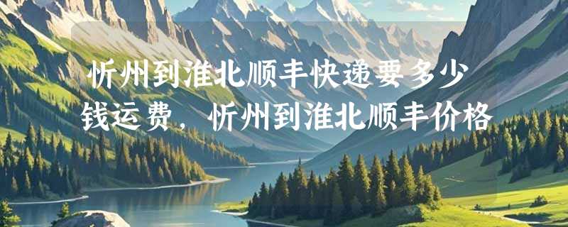 忻州到淮北顺丰快递要多少钱运费，忻州到淮北顺丰价格