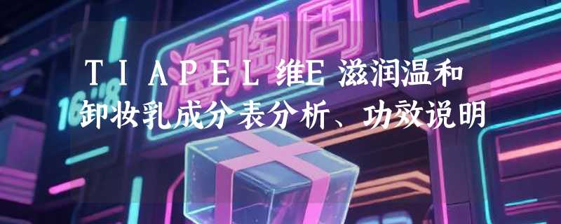 TIAPEL维E滋润温和卸妆乳成分表分析、功效说明