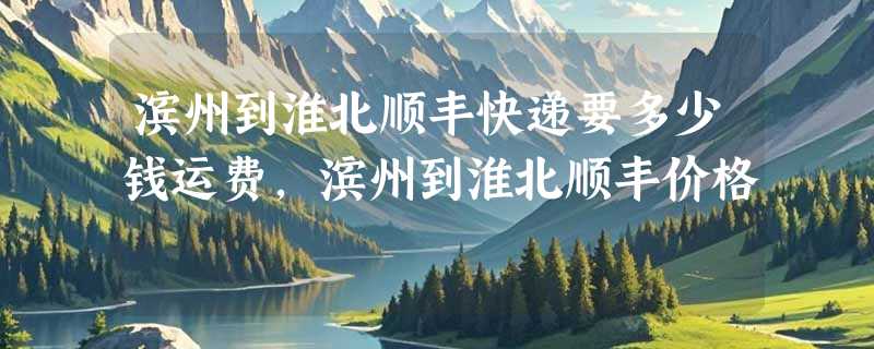 滨州到淮北顺丰快递要多少钱运费，滨州到淮北顺丰价格