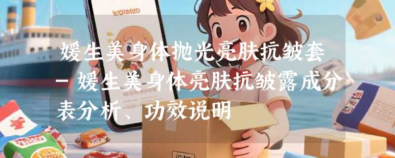媛生美身体抛光亮肤抗皱套-媛生美身体亮肤抗皱露成分表分析、功效说明