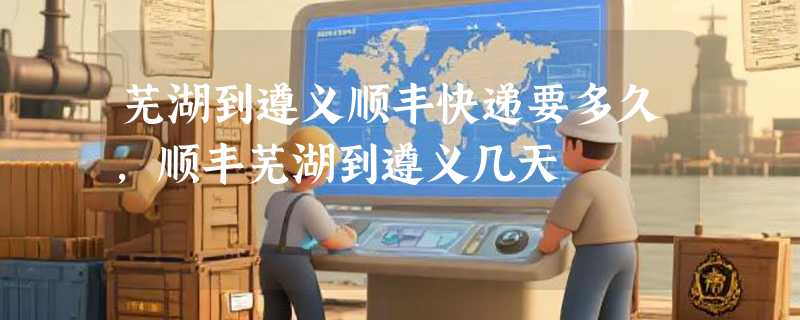 芜湖到遵义顺丰快递要多久，顺丰芜湖到遵义几天