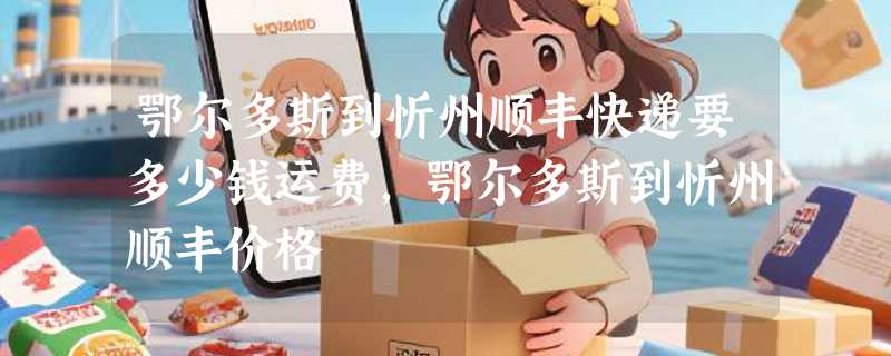 鄂尔多斯到忻州顺丰快递要多少钱运费，鄂尔多斯到忻州顺丰价格