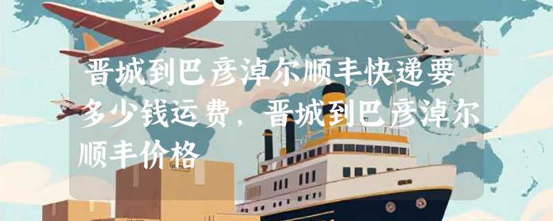 晋城到巴彦淖尔顺丰快递要多少钱运费，晋城到巴彦淖尔顺丰价格