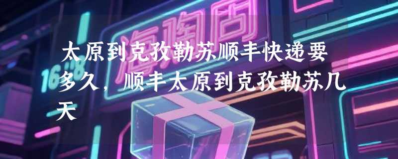 太原到克孜勒苏顺丰快递要多久，顺丰太原到克孜勒苏几天