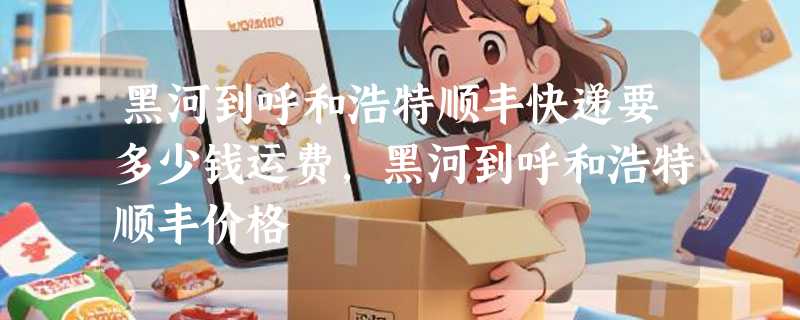 黑河到呼和浩特顺丰快递要多少钱运费，黑河到呼和浩特顺丰价格