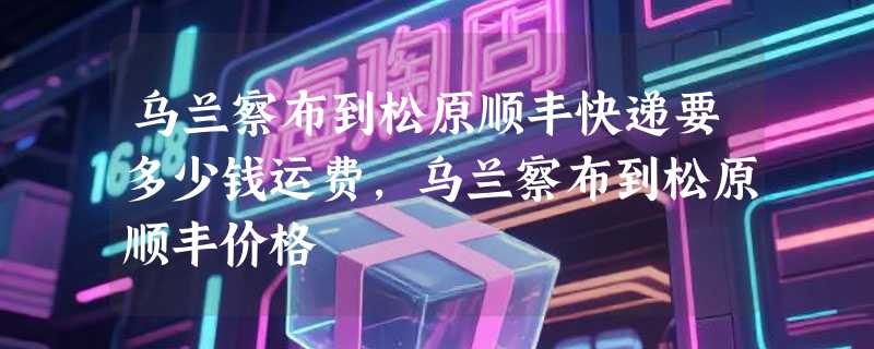 乌兰察布到松原顺丰快递要多少钱运费，乌兰察布到松原顺丰价格