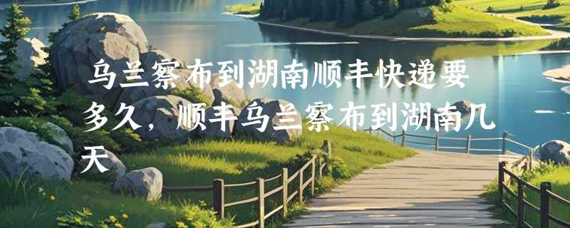 乌兰察布到湖南顺丰快递要多久，顺丰乌兰察布到湖南几天