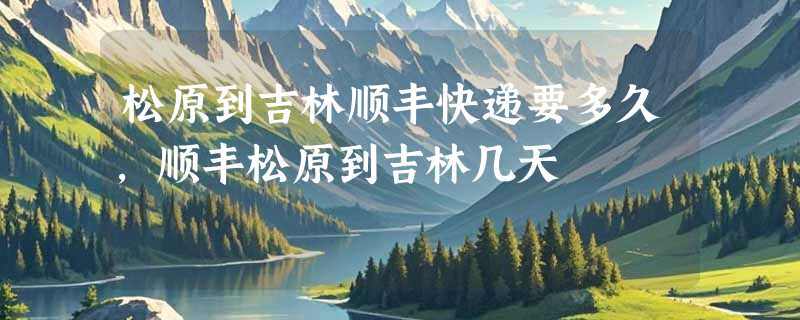 松原到吉林顺丰快递要多久，顺丰松原到吉林几天