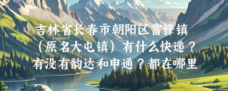吉林省长春市朝阳区富锋镇（原名大屯镇）有什么快递？有没有韵达和申通？都在哪里？