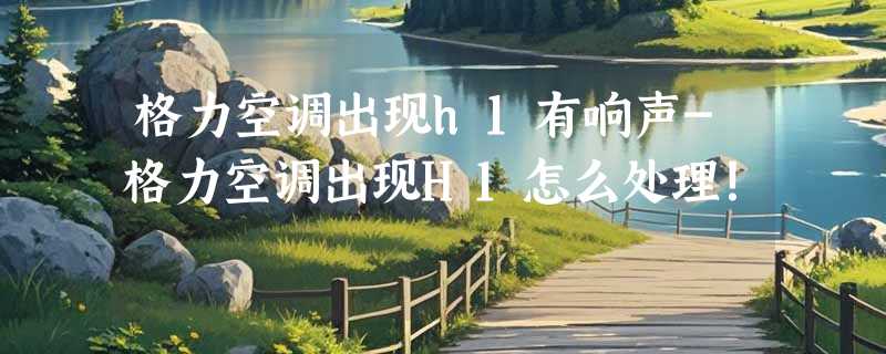 格力空调出现h1有响声-格力空调出现H1怎么处理！
