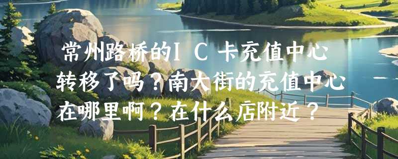 常州路桥的IC卡充值中心转移了吗？南大街的充值中心在哪里啊？在什么店附近？