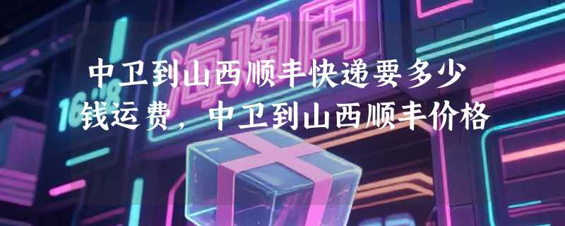 中卫到山西顺丰快递要多少钱运费，中卫到山西顺丰价格