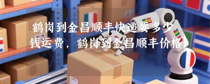 鹤岗到金昌顺丰快递要多少钱运费，鹤岗到金昌顺丰价格