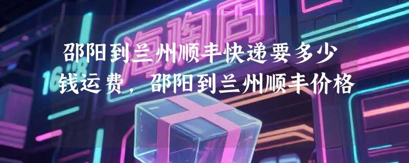 邵阳到兰州顺丰快递要多少钱运费，邵阳到兰州顺丰价格