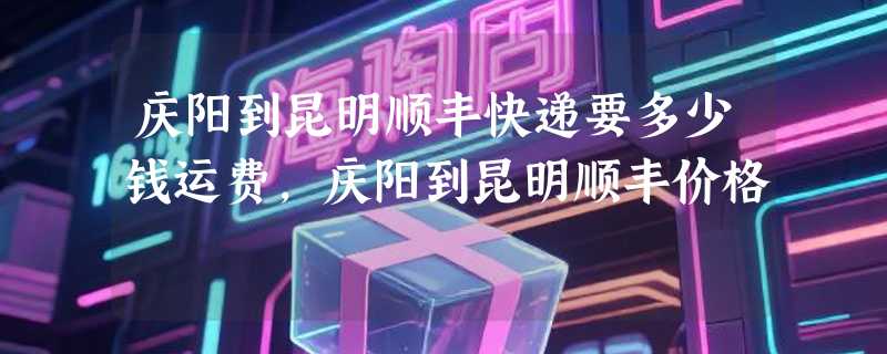 庆阳到昆明顺丰快递要多少钱运费，庆阳到昆明顺丰价格