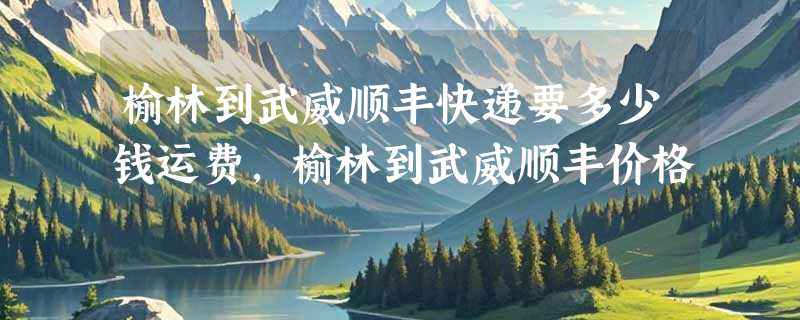榆林到武威顺丰快递要多少钱运费，榆林到武威顺丰价格