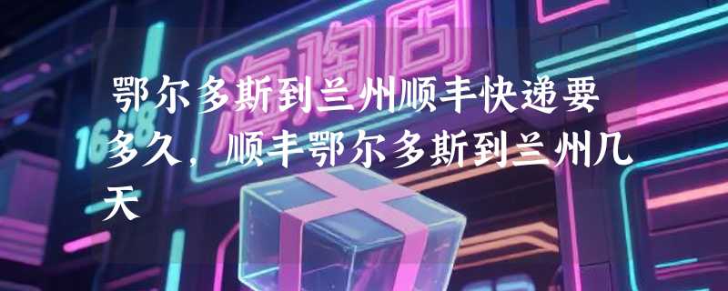 鄂尔多斯到兰州顺丰快递要多久，顺丰鄂尔多斯到兰州几天
